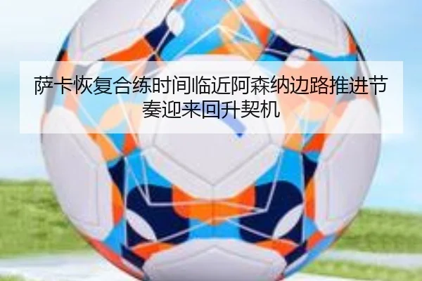 萨卡恢复合练时间临近阿森纳边路推进节奏迎来回升契机