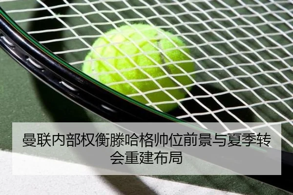 曼联内部权衡滕哈格帅位前景与夏季转会重建布局