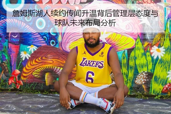 詹姆斯湖人续约传闻升温背后管理层态度与球队未来布局分析