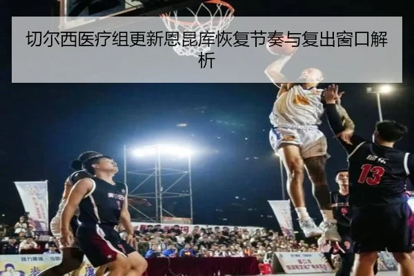 切尔西医疗组更新恩昆库恢复节奏与复出窗口解析