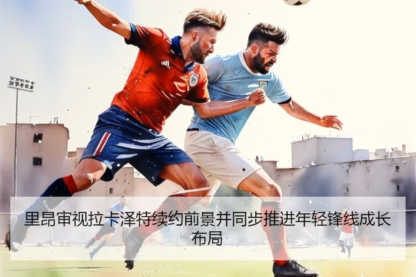 里昂审视拉卡泽特续约前景并同步推进年轻锋线成长布局