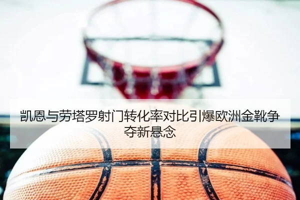 凯恩与劳塔罗射门转化率对比引爆欧洲金靴争夺新悬念