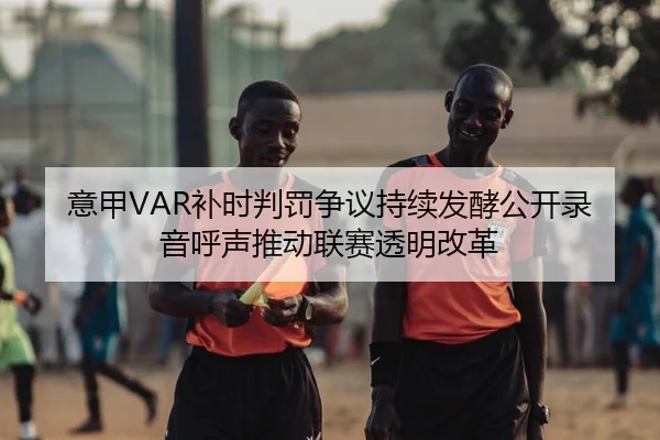 意甲VAR补时判罚争议持续发酵公开录音呼声推动联赛透明改革